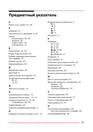 Page 5857Информация для предварительного ознакомления. Официальной информацией изготовителя не является.
Предметный указатель
А
Аква$стоп, шланг, 41, 54
Б
Барабан, 37
Безопасность, указания, 6, 47
Белье
извлечение, 33, 36
мокрое, 36
подготовка, 12
сортировка, 13
В
Включение, 32, 33
Воды подключение, 54
Время задержки включения
программы, 27
Время сушки, 29
Выравнивание, 52
Д
Давление воды, 54
Дисплей, 9
Длина шлангов и кабеля, 53
Дополнительные функции,
j, 27
, 27
Ж
Жесткость воды, 18
З
Загрязнения степень, 13...