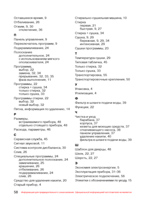 Page 5958Информация для предварительного ознакомления. Официальной информацией изготовителя не является.
Оставшееся время, 9
Отбеливание, 26
Отжим, 9, 30
отключение, 36
П
Панель управления, 9
Переключатель программ, 9
Подкрахмаливание, 24
Полоскание
дополнительное, 24
с использованием мягкого
ополаскивателя, 24
Программа,
выбор, 22
замена, 32, 34
прерывание, 32, 33, 35
фаза выполнения, 11
Программы, 22
стирка + сушка, 34
только стирка, 32
только сушка, 33
Программы стирки, 22
выбор, 32
новый выбор, 32
Пятна,...