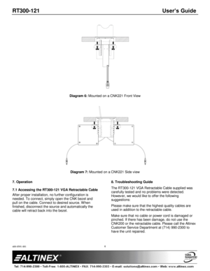 Page 6RT300-121 User’s Guide 
400-0591-001 
 
 
 
 
 
6 
 
 
Diagram 6: Mounted on a CNK221 Front View 
 
  
Diagram 7: Mounted on a CNK221 Side view 
 
7. Operation 
 
7.1 Accessing the RT300-121 VGA Retractable Cable 
After proper installation, no further configuration is 
needed. To connect, simply open the CNK bezel and 
pull on the cable. Connect to desired source. W hen 
finished, disconnect the source and automatically the 
cable will retract back into the bezel. 
 
8. Troubleshooting Guide 
The...