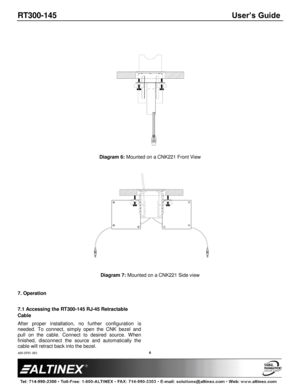 Page 6RT300-145 User’s Guide 
400-0591-001 
 
 
 
 
 
6 
 
 
  
 
Diagram 6: Mounted on a CNK221 Front View 
 
 
 
Diagram 7: Mounted on a CNK221 Side view 
 
7. Operation 
 
7.1 Accessing the RT300-145 RJ-45 Retractable 
Cable 
After  proper  installation,  no  further  configuration  is 
needed.  To  connect,  simply  open  the  CNK  bezel  and 
pull  on  the  cable.  Connect  to  desired  source.  When 
finished,  disconnect  the  source  and  automatically  the 
cable will retract back into the bezel. 
  