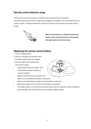 Page 11
Remote control effective range 
 
Infra-Red (IR) remote control sensors are located on the front and the back of the projector. 
The remote control must be held at an angle within 30 d egrees of the projector’s IR remote control sensors to 
function correctly. The distance between the remote c ontrol and the sensors should not exceed 6 meters (~ 
20 feet). 
 
 
Make sure that there are no obstacles between the 
remote control and the IR sensors on the projector 
that might obstruct the infra-red beam....