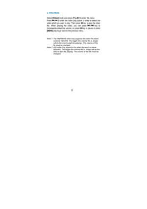 Page 128 
 
 
2. Video Mode  
  
Select  [Video]  mode and press [Play]
 to enter the menu.  
Press 
/ to  enter  the  video  play  queue  in  order  to  select  t he 
video which you want to play. Then press 
 key to play the video 
file.  When  playing  the  video,  you  can  press 
/ key  to 
increase/decrease the volume, or press 
 key to pause or press 
[MENU]  key to go back to the previous menu. 
   
Note 1: The RM/RMVB video only supports the video file which 
is below 720x576. The bigger the volume...