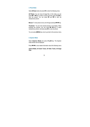 Page 13 
9 
 
3. Photo Mode  
  
Select  [Photo]  mode and press 
 to enter the following menu: 
  
All  Photos:  You  can  view  all  image  files.  In  this  mode,  you  can  
press 
 or  key to select a picture and then press [Play] to 
view  the  picture.  You  can  press 
 and  to  view  the 
next/previous picture.    
Manual:  To view picture one by one through pressing 
/ key. 
  
Thumbnail:    You can view several pictures in one display. When 
browsing  the  pictures,  you  can  press 
/ key  to...
