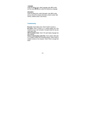 Page 15 
11 
 Language:  
Under the settings menu, select Language, press  
  to enter, 
and then press 
/ key to select the next/previous language. 
 
Information:  
Under the setting menu, select Information, press  
  to enter, 
and you will see the company information, product n umber, flash 
memory, software version, card memory. 
     
Troubleshooting 
 
No power:  Check battery level. Check if switch is turned on. 
No  sound:  Check  if  volume  is  in  a  neutral  position  and  if  the  
headphone plug...
