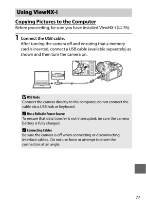 Page 10177
Copying Pictures to the Computer
Before proceeding, be sure you have installed ViewNX-i (076).
1Connect the USB cable.
After turning the camera off and ensuring that a memory 
card is inserted, connect a USB cable (available separately) as 
shown and then turn the camera on.
Using ViewNX-i
DUSB Hubs
Connect the camera directly to the computer; do not connect the 
cable via a USB hub or keyboard. 
AUse a Reliable Power Source
To ensure that data transfer is no t interrupted, be sure the camera 
battery...