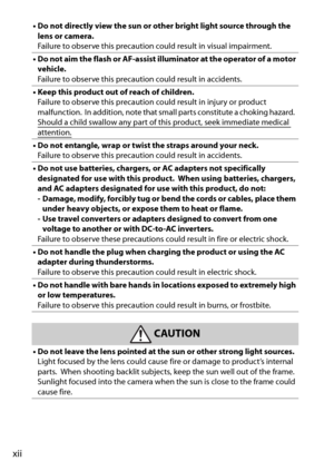 Page 14xii
• Do not directly view the sun or other bright light source through the lens or camera.
Failure to observe this precaution could result in visual impairment.
• Do not aim the flash or AF-assist illuminator at the operator of a motor  vehicle.
Failure to observe this precaution could result in accidents.
• Keep this product out of reach of children. Failure to observe this precaution could result in injury or product 
malfunction.
 In addition, note that small parts constitute a choking hazard. Should...