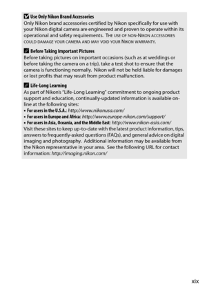 Page 21xix
DUse Only Nikon Brand AccessoriesOnly Nikon brand accessories certified by Nikon specifically for use with 
your Nikon digital camera are engineered and proven to operate within its 
operational and safety requirements.
 THE USE OF NON-NIKON ACCESSORIES COULD DAMAGE YOUR CAMERA AND MAY VOID YOUR NIKON WARRANTY.
ABefore Taking Important PicturesBefore taking pictures on important occasions (such as at weddings or 
before taking the camera on a trip), take a test shot to ensure that the 
camera is...