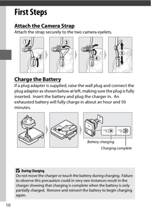 Page 3410
First Steps
Attach the Camera Strap
Attach the strap securely to the two camera eyelets.
Charge the Battery
If a plug adapter is supplied, raise the wall plug and connect the 
plug adapter as shown below at left, making sure the plug is fully 
inserted.
 Insert the battery and plug the charger in. An 
exhausted battery will fully charge in about an hour and 50 
minutes.
D During Charging
Do not move the charger or touch the battery during charging. Failure 
to observe this precaution could in very...