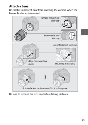 Page 3915
Attach a Lens
Be careful to prevent dust from entering the camera when the 
lens or body cap is removed.
Be sure to remove the lens cap before taking pictures.
Remove the camera
body cap
Remove the rear lens cap
Mounting mark (lens)
Mounting mark (camera)
Align the mounting 
marks
Rotate the lens as shown until it clicks into place. 