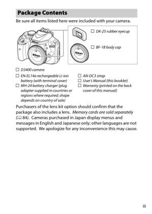 Page 5iii
Be sure all items listed here were included with your camera.
Purchasers of the lens kit option should confirm that the 
package also includes a lens.
 Memory cards are sold separately 
( 0 84).
 Cameras purchased in Japan display menus and 
messages in English and Japanese only; other languages are not 
supported.
 We apologize for any inconvenience this may cause.
Package Contents
DK-25 rubber eyecup
BF-1B body cap
D3400 camera
EN-EL14a rechargeable Li-ion 
battery (with terminal cover)
MH-24...