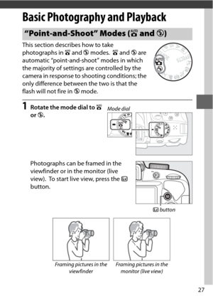 Page 5127
Basic Photography and Playback
This section describes how to take 
photographs in i and  j modes.
 i and  j are 
automatic “point-and-shoot” modes in which 
the majority of settings are controlled by the 
camera in response to shooting conditions; the 
only difference between the two is that the 
flash will not fire in  j mode.
1Rotate the mode dial to  i 
or  j.
Photographs can be framed in the 
viewfinder or in the monitor (live 
view).
 To start live view, press the  a 
button.
“Point-and-Shoot”...