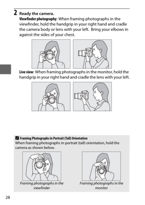 Page 5228
2Ready the camera.
Viewfinder photography: When framing photographs in the 
viewfinder, hold the handgrip in your right hand and cradle 
the camera body or lens with your left.
 Bring your elbows in 
against the sides of your chest.
Live view : When framing photographs in the monitor, hold the 
handgrip in your right hand and cradle the lens with your left.
AFraming Photographs in Portrait (Tall) Orientation
When framing photographs in portrait (tall) orientation, hold the 
camera as shown below....