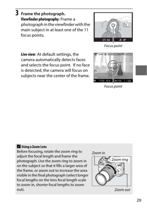 Page 5329
3Frame the photograph.
Viewfinder photography: Frame a 
photograph in the viewfinder with the 
main subject in at least one of the 11 
focus points.
Live view : At default settings, the 
camera automatically detects faces 
and selects the focus point.
 If no face 
is detected, the camera will focus on 
subjects near the center of the frame.
AUsing a Zoom Lens
Before focusing, rotate the zoom ring to 
adjust the focal length and frame the 
photograph. Use the zoom ring to zoom in 
on the subject so...