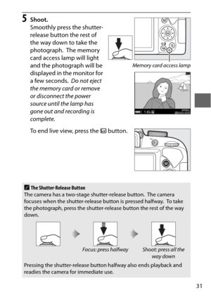 Page 5531
5Shoot.
Smoothly press the shutter-
release button the rest of 
the way down to take the 
photograph.
 The memory 
card access lamp will light 
and the photograph will be 
displayed in the monitor for 
a few seconds.
 Do not eject 
the memory card or remove 
or disconnect the power 
source until the lamp has 
gone out and recording is 
complete.
To end live view, press the  a button.
AThe Shutter-Release Button
The camera has a two-stage shutter-release button. The camera 
focuses when the...