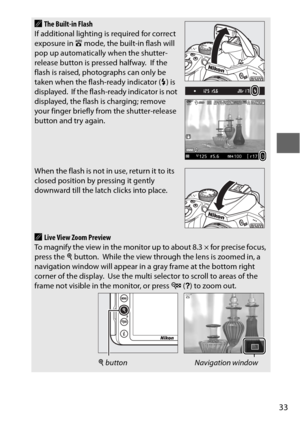 Page 5733
AThe Built-in Flash
If additional lighting is required for correct 
exposure in  i mode, the built-in flash will 
pop up automatically when the shutter-
release button is pressed halfway.
 If the 
flash is raised, photographs can only be 
taken when the flash-ready indicator ( M) is 
displayed.
 If the flash-ready indicator is not 
displayed, the flash is charging; remove 
your finger briefly from the shutter-release 
button and try again.
When the flash is not in use, return it to its 
closed...