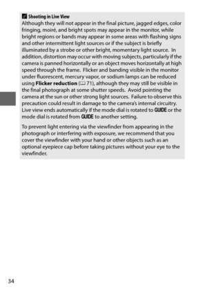 Page 5834
AShooting in Live View
Although they will not appear in th e final picture, jagged edges, color 
fringing, moiré, and bright spots  may appear in the monitor, while 
bright regions or bands may appear  in some areas with flashing signs 
and other intermittent light sources or if the subject is briefly 
illuminated by a strobe or other bright, momentary light source.
 In 
addition, distortion may occur with moving subjects, particularly if the 
camera is panned horizontally or an object moves...