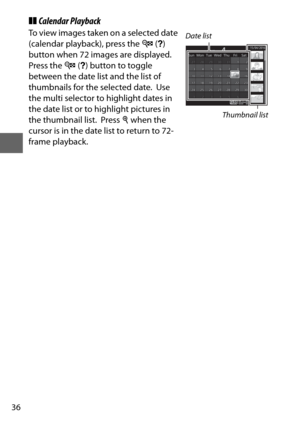 Page 6036
❚❚Calendar Playback
To view images taken on a selected date 
(calendar playback), press the  W (Q ) 
button when 72 images are displayed.
 
Press the  W (Q ) button to toggle 
between the date list and the list of 
thumbnails for the selected date.
 Use 
the multi selector to highlight dates in 
the date list or to highlight pictures in 
the thumbnail list.
 Press  X when the 
cursor is in the date list to return to 72-
frame playback.
Date list
Thumbnail list 