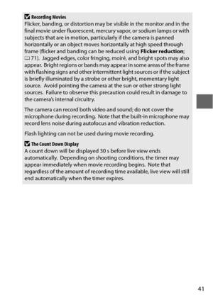 Page 6541
DRecording Movies
Flicker, banding, or distortion may be visible in the monitor and in the 
final movie under fluorescent, mercury vapor, or sodium lamps or with 
subjects that are in motion, part icularly if the camera is panned 
horizontally or an object moves horizontally at high speed through 
frame (flicker and banding can be reduced using  Flicker reduction; 
0 71).
 Jagged edges, color fringing, moiré, and bright spots may also 
appear. Bright regions or bands may appear in some areas of the...