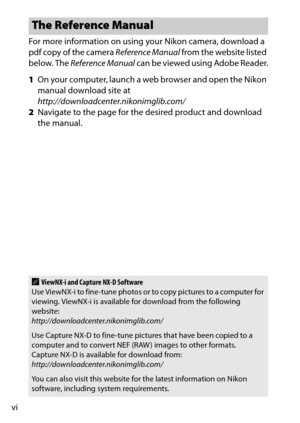 Page 8viFor more information on using your Nikon camera, download a 
pdf copy of the camera 
Reference Manual from the website listed 
below. The  Reference Manual  can be viewed using Adobe Reader.
1 On your computer, launch a web browser and open the Nikon 
manual download site at 
http://downloadcenter.nikonimglib.com/
2 Navigate to the page for the desired product and download 
the manual.
The Reference Manual
AViewNX-i and Capture NX-D Software
Use ViewNX-i to fine-tune photos or to copy pictures to a...