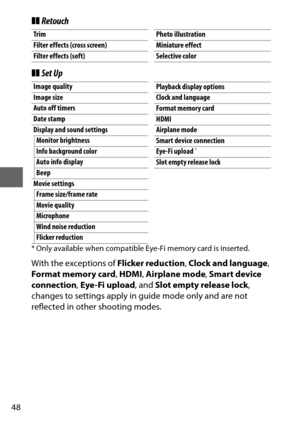 Page 7248
❚❚Retouch
❚❚ Set Up
* Only available when compatible Eye-Fi memory card is inserted.
With the exceptions of  Flicker reduction, Clock and language , 
Format memory card , HDMI , Airplane mode , Smart device 
connection , Eye-Fi upload , and Slot empty release lock , 
changes to settings apply in guide mode only and are not 
reflected in other shooting modes.
Trim
Filter effects (cross screen)
Filter effects (soft)Photo illustration
Miniature effect
Selective color
Image quality
Image size
Auto off...