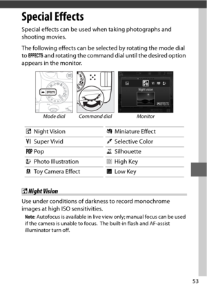 Page 7753
Special Effects
Special effects can be used when taking photographs and 
shooting movies.
The following effects can be selected by rotating the mode dial 
to q  and rotating the command dial until the desired option 
appears in the monitor.
Mode dial Command dial Monitor
% Night Vision (Miniature Effect
S Super Vivid 3Selective Color
T Pop 1Silhouette
U Photo Illustration 2High Key
 Toy Camera Effect 3Low Key
%Night Vision
Use under conditions of darkness to record monochrome 
images at high ISO...