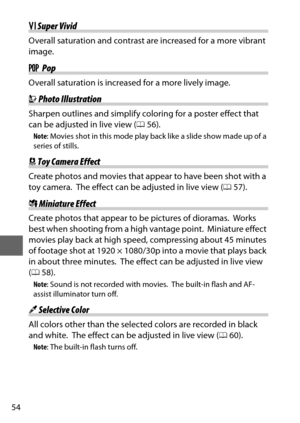 Page 7854
SSuper Vivid
Overall saturation and contrast are increased for a more vibrant 
image.
T  Pop
Overall saturation is increased for a more lively image.
UPhoto Illustration
Sharpen outlines and simplify coloring for a poster effect that 
can be adjusted in live view ( 056).
Note : Movies shot in this mode play back like a slide show made up of a 
series of stills.
 Toy Camera Effect
Create photos and movies that appear to have been shot with a 
toy camera.
 The effect can be adjusted in live view (...