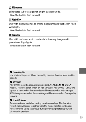 Page 7955
1Silhouette
Silhouette subjects against bright backgrounds.
Note : The built-in flash turns off.
2High Key
Use with bright scenes to create bright images that seem filled 
with light.
Note : The built-in flash turns off.
3Low Key
Use with dark scenes to create dark, low-key images with 
prominent highlights.
Note : The built-in flash turns off.
APreventing Blur
Use a tripod to prevent blur caused by camera shake at slow shutter 
speeds.
ANEF (RAW)
NEF (RAW ) recording is not available in  %, S , T , U...