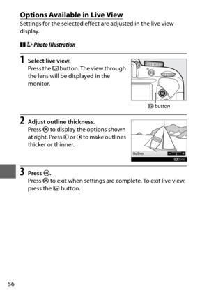 Page 8056
Options Available in Live View
Settings for the selected effect are adjusted in the live view 
display.
❚❚UPhoto Illustration
1Select live view.
Press the  a button. The view through 
the lens will be displayed in the 
monitor.
2Adjust outline thickness.
Press  J to display the options shown 
at right. Press  4 or  2 to make outlines 
thicker or thinner.
3Press  J.
Press  J to exit when settings are complete. To exit live view, 
press the  abutton.
a button 