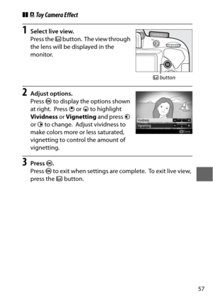 Page 8157
❚❚ Toy Camera Effect
1Select live view.
Press the  a button.
 The view through 
the lens will be displayed in the 
monitor.
2Adjust options.
Press  J to display the options shown 
at right.
 Press  1 or  3 to highlight 
Vividness  or Vignetting  and press 4 
or  2 to change.
 Adjust vividness to 
make colors more or less saturated, 
vignetting to control the amount of 
vignetting.
3Press  J.
Press  J to exit when settings are complete.
 To exit live view, 
press the  abutton.
a button 