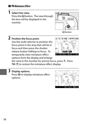 Page 8258
❚❚( Miniature Effect
1Select live view.
Press the  a button.
 The view through 
the lens will be displayed in the 
monitor.
2Position the focus point.
Use the multi selector to position the 
focus point in the area that will be in 
focus and then press the shutter-
release button halfway to focus.
 To  
temporarily clear miniature effect 
options from the display and enlarge 
the view in the monitor for precise focus, press  X.
 Press 
W (Q ) to restore the miniature effect display.
3Display options....