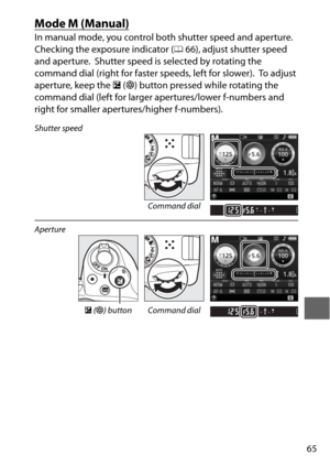 Page 8965
Mode M (Manual)
In manual mode, you control both shutter speed and aperture. 
Checking the exposure indicator (066), adjust shutter speed 
and aperture.
 Shutter speed is selected by rotating the 
command dial (right for faster speeds, left for slower).
 To  a d j u s t  
aperture, keep the  E (N ) button pressed while rotating the 
command dial (left for larger apertures/lower f-numbers and 
right for smaller apertures/higher f-numbers).
Shutter speed
Command dial
Aperture
E (N ) button Command dial 