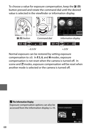 Page 9268
To choose a value for exposure compensation, keep the E (N ) 
button pressed and rotate the  command dial until the desired 
value is selected in the viewfinder or information display.
Normal exposure can be rest ored by setting exposure 
compensation to ±0.
 In P , S,  A , and  M modes, exposure 
compensation is not reset when  the camera is turned off.
 In 
scene and %  modes, exposure compensation will be reset when 
another mode is selected or the camera is turned off.
+
E  (N ) button Command...