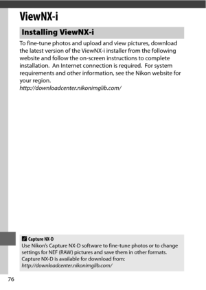 Page 10076
ViewNX-i
To fine-tune photos and upload and view pictures, download 
the latest version of the ViewNX-i installer from the following 
website and follow the on-screen instructions to complete 
installation.
 An Internet connection is required. For system 
requirements and other information, see the Nikon website for 
your region.
http://downloadcenter.nikonimglib.com/
Installing ViewNX-i
ACapture NX-D
Use Nikon’s Capture NX-D software to fine-tune photos or to change 
settings for NEF (RAW ) pictures...
