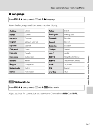 Page 113101
Basic Camera Setup: The Setup Menu
Shooting, Playback and Setup Menus
n Language
Select the language used for camera monitor display.
o Video Mode
Adjust settings for connection to a television. Choose from NTSC and PAL.
Press dMz (setup menu) (A86)Mn Language
CzechPolish
DanishPortuguese
GermanRussian
(default setting)Finnish
SpanishSwedish
GreekTurkish
FrenchArabic
IndonesianSimplified Chinese
ItalianTraditional Chinese
HungarianJapanese
DutchKorean
NorwegianThai
Press dMz (setup menu) (A86)Mo...