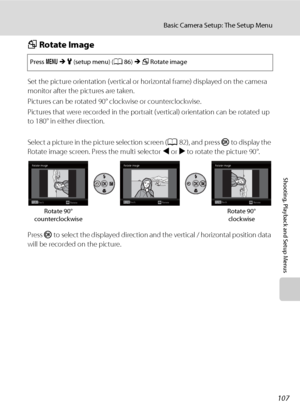 Page 119107
Basic Camera Setup: The Setup Menu
Shooting, Playback and Setup Menus
f Rotate Image
Set the picture orientation (vertical or horizontal frame) displayed on the camera 
monitor after the pictures are taken.
Pictures can be rotated 90° clockwise or counterclockwise.
Pictures that were recorded in the portrait (vertical) orientation can be rotated up 
to 180° in either direction.
Select a picture in the picture selection screen (A82), and press k to display the 
Rotate image screen. Press the multi...