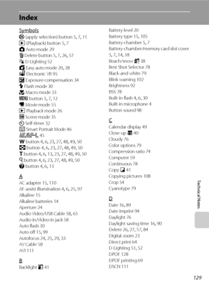 Page 141129
Technical Notes
Index
Symbols
k (apply selection) button 5, 7, 11
c (Playback) button 5, 7
A Auto mode 29
l Delete button 5, 7, 26, 57
c D-Lighting 52
G Easy auto mode 20, 28
w Electronic VR 95
o Exposure compensation 34
m Flash mode 30
p Macro mode 33
d button 5, 7, 12
D Movie mode 55
c Playback mode 26
C Scene mode 35
n Self-timer 32
F Smart Portrait Mode 46
R 45
f button 4, 6, 23, 27, 48, 49, 50
h button 4, 6, 23, 27, 48, 49, 50
g button 4, 6, 13, 23, 27, 48, 49, 50
i button 4, 6, 23, 27, 48, 49,...