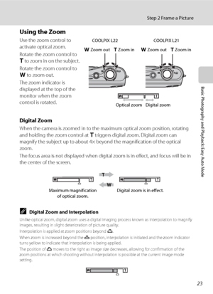 Page 3523
Step 2 Frame a Picture
Basic Photography and Playback: Easy Auto Mode
Using the Zoom
Use the zoom control to 
activate optical zoom.
Rotate the zoom control to 
g to zoom in on the subject.
Rotate the zoom control to 
f to zoom out.
The zoom indicator is 
displayed at the top of the 
monitor when the zoom 
control is rotated.
Digital Zoom
When the camera is zoomed in to the maximum optical zoom position, rotating 
and holding the zoom control at g triggers digital zoom. Digital zoom can 
magnify the...