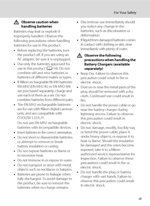 Page 5iii
For Your Safety
Observe caution when 
handling batteries
Batteries may leak or explode if 
improperly handled. Observe the 
following precautions when handling 
batteries for use in this product:
•Before replacing the batteries, turn 
the product off. If you are using an 
AC adapter, be sure it is unplugged.
•Use only the batteries approved for 
use in this product (A14). Do not 
combine old and new batteries or 
batteries of different makes or types.
•If Nikon rechargeable Ni-MH batteries 
EN-MH2...