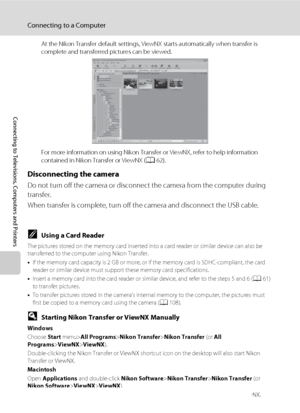 Page 7462
Connecting to a Computer
Connecting to Televisions, Computers and Printers
At the Nikon Transfer default settings, ViewNX starts automatically when transfer is 
complete and transferred pictures can be viewed.
For more information on using Nikon Transfer or ViewNX, refer to help information 
contained in Nikon Transfer or ViewNX (A62).
Disconnecting the camera
Do not turn off the camera or disconnect the camera from the computer during 
transfer.
When transfer is complete, turn off the camera and...