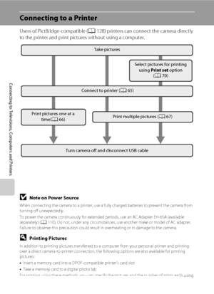 Page 7664
Connecting to Televisions, Computers and Printers
Connecting to a Printer
Users of PictBridge-compatible (A128) printers can connect the camera directly 
to the printer and print pictures without using a computer.
Take pictures
Connect to printer (A65)
Print pictures one at a 
time(A66)Print multiple pictures (A67)
Turn camera off and disconnect USB cableSelect pictures for printing 
using Print set option 
(A70)
BNote on Power Source
When connecting the camera to a printer, use a fully charged...