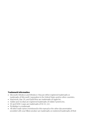 Page 2Trademark Information
•Microsoft, Windows and Windows Vista are either registered trademarks or 
trademarks of Microsoft Corporation in the United States and/or other countries.
•Macintosh, Mac OS, and QuickTime are trademarks of Apple Inc.
•Adobe and Acrobat are registered trademarks of Adobe Systems Inc.
•SD and SDHC Logos are trademarks of SD-3C, LLC.
•PictBridge is a trademark.
•All other trade names mentioned in this manual or the other documentation 
provided with your Nikon product are trademarks...