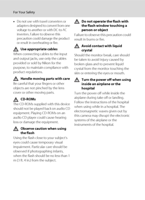 Page 6iv
For Your Safety
•Do not use with travel converters or 
adapters designed to convert from one 
voltage to another or with DC-to-AC 
inverters. Failure to observe this 
precaution could damage the product 
or result in overheating or fire.
Use appropriate cables
When connecting cables to the input 
and output jacks, use only the cables 
provided or sold by Nikon for the 
purpose, to maintain compliance with 
product regulations.
Handle moving parts with care
Be careful that your fingers or other...