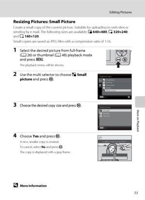 Page 6553
Editing Pictures
More on Playback
Resizing Pictures: Small Picture
Create a small copy of the current picture. Suitable for uploading to web sites or 
sending by e-mail. The following sizes are available: l 640×480, m 320×240, 
and n 160×120.
Small copies are saved as JPEG files with a compression ratio of 1:16.
1Select the desired picture from full-frame 
(A26) or thumbnail (A48) playback mode 
and press d.
The playback menu will be shown.
2Use the multi selector to choose gSmall 
picture and press...