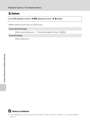 Page 9684
Playback Options: The Playback Menu
Shooting, Playback and Setup Menus
c Delete
Delete selected pictures or all pictures.
Press c (playback mode) Md (playback menu) McDelete
Erase selected images
Delete selected pictures. ➝ “Selecting Multiple Pictures“ (A82)
Erase all images
Delete all pictures.
BNotes on Deletion
•Once deleted, pictures cannot be recovered. Transfer important images to a computer before 
deletion.
•Pictures marked with the s icon are protected and cannot be deleted (A106)....