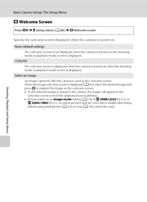 Page 10088
Basic Camera Setup: The Setup Menu
Shooting, Playback and Setup Menus
c Welcome Screen
Specify the welcome screen displayed when the camera is turned on.
Press dMz (setup menu) (A86)Mc Welcome screen
None (default setting)
The welcome screen is not displayed when the camera is turned on; the shooting 
mode or playback mode screen is displayed.
COOLPIX
The welcome screen is displayed when the camera is turned on, then the shooting 
mode or playback mode screen is displayed.
Select an image
An image...