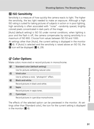 Page 105
91
Shooting Options: The Shooting Menu
Shooting, Playback, and Setup Menus
W ISO Sensitivity
Sensitivity is a measure of how quickly the camera reacts to light. The higher
the sensitivity, the less light needed  to make an exposure. Although a high
ISO rating is suited for taking pictures of  subjects in action or in poor lighting,
high sensitivity is often associated  with “noise” –randomly spaced, brightly
colored pixels concentrated in dark parts of the image.
[Auto] (default setting) is ISO 50 under...