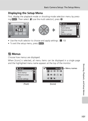 Page 115
101
Basic Camera Setup: The Setup Menu
Shooting, Playback, and Setup Menus
Displaying the Setup Menu
First, display the playback-mode or shooting-mode selection menu by press-
ing C . Then select  Z (use the multi selector), press  d.
• Use the multi selector to choose and apply settings. ( c10)
• To exit the setup menu, press  C.
R Menus
Choose how menus are displayed.
When [Icons] is selected, all menu items can be displayed in a single page
and the highlighted menu name appears at the top of the...