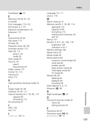 Page 147
133
Index
Technical Notes
Dusk/dawn (J) 37
E
Electronic VR 49, 61, 92
E-mail 84
Error messages 119–122
Exif version 2.2 131
Exposure compensation 32
Extension 115
F
Face-priority AF 44
File names 115
Fill flash 28
Fireworks show ( K) 38
Firmware version 113
Flash 28, 112 lamp 5, 29
mode 28
Flash mode 93
Focus 6, 24
area 6
face-priority 43
Folder names 115
Format 19, 110
Framing 22
FSCN 115
H
High-sensitivity  shooting mode 33
I
Image mode 34, 84
Interface 70–76, 111
Internal memory 6–7, 18, 85, 110...