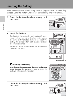 Page 28
14
First Steps
Inserting the Battery
Insert a Rechargeable Li-ion Battery EN-EL10 (supplied) that has been fully
charged, using the Battery Charger MH-63 (supplied), into your camera.
1Open the battery-chamber/memory card
slot cover.
2Insert the battery.
Confirm that the positive (+) and negative (-) termi-
nals are oriented correctly as described on the label at
the entrance of the battery chamber, and insert the
battery. The orange battery latch is pushed aside as
the battery is inserted.
The battery...