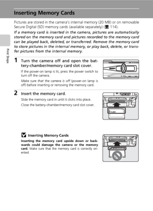 Page 32
18
First Steps
Inserting Memory Cards
Pictures are stored in the camera’s internal memory (20 MB) or on removable
Secure Digital (SD) memory cards (available separately) (c114). 
If a memory card is inserted in th e camera, pictures are automatically
stored on the memory card and pict ures recorded to the memory card
can be played back, deleted, or  transferred. Remove the memory card
to store pictures in the  internal memory, or play  back, delete, or trans-
fer pictures from the internal memory.
1Turn...